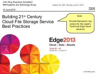 © 2013 IBM Corporation
Building 21st
Century
Cloud File Storage Service
Best Practices
John Sing, Executive Consultant
IBM Systems and Technology Group Session CL-1465 Monday, June 10, 2013
10 June 2013
Goal:
Provide framework, big
picture for this week’s
Technical Edge Cloud
sessions
 
