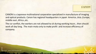 WWW.UNIQUEPLACES.COM
CANON
CANON is a Japanese multinational corporation specialized in manufacture of imaging
and optical products. Canon has regional headquarters in japan America ,Asia ,Europe,
middle east ,Africa ,etc.
The csr conflict, the workers are not allowed to sit during working hours , then should
work all day long . The main moto only to make profit and increase efficiency of
company.
 