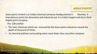 WWW.UNIQUEPLACES.COM
ASIAN PAINTS
Asian paints limited is an Indian chemical company headquartered in Mumbai. It
manufacture paints for decorative and industrial use. It is India's largest and Asia's third
largest paint company.
The CSR conflict
• The toxic chemicals which are removed by the Asian paints industries caused the
death of thousand of fishes .
• Its chemical pollutes surrounding water more faster than any other company.
 