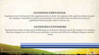 WWW.UNIQUEPLACES.COM
18
SATISFIED EMPLOYEES
Employees want to feel proud of the organization they work for. An employee with a positive attitude towards
the company, is less likely to look for a job elsewhere. It is also likely that you will receive more job
applications because people want to work for you.
SATISFIED CUSTOMERS
Research shows that a strong record of CSR improves customers’ attitude towards the company. If a customer
likes the company, he or she will buy more products or services and will be less willing to change to another
brand.
 