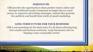 WWW.UNIQUEPLACES.COM
19
POSITIVE PR
CSR provides the opportunity to share positive stories online and
through traditional media. Companies no longer have to waste
money on expensive advertising campaigns. Instead they generate
free publicity and benefit from worth of mouth marketing.
LONG TERM FUTURE FOR YOUR BUSINESS
CSR is not something for the short term. It’s all about achieving long
term results and business continuity. Large businesses refer to:
“shaping a more sustainable society”
 