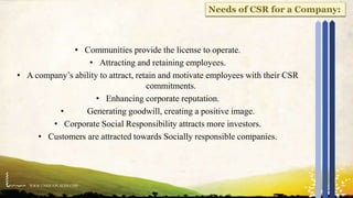 WWW.UNIQUEPLACES.COM
20
• Communities provide the license to operate.
• Attracting and retaining employees.
• A company’s ability to attract, retain and motivate employees with their CSR
commitments.
• Enhancing corporate reputation.
• Generating goodwill, creating a positive image.
• Corporate Social Responsibility attracts more investors.
• Customers are attracted towards Socially responsible companies.
Needs of CSR for a Company:
 