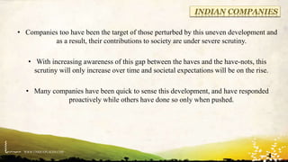 WWW.UNIQUEPLACES.COM
INDIAN COMPANIES
• Companies too have been the target of those perturbed by this uneven development and
as a result, their contributions to society are under severe scrutiny.
• With increasing awareness of this gap between the haves and the have-nots, this
scrutiny will only increase over time and societal expectations will be on the rise.
• Many companies have been quick to sense this development, and have responded
proactively while others have done so only when pushed.
4
 