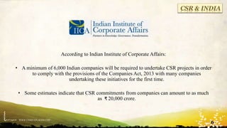 WWW.UNIQUEPLACES.COM
CSR & INDIA
According to Indian Institute of Corporate Affairs:
• A minimum of 6,000 Indian companies will be required to undertake CSR projects in order
to comply with the provisions of the Companies Act, 2013 with many companies
undertaking these initiatives for the first time.
• Some estimates indicate that CSR commitments from companies can amount to as much
as ₹ 20,000 crore.
6
 