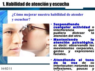1. Habilidad de atención y escucha Suspendiendo cualquier actividad  o interferencia que pudiera distraer la atención del otro. Manteniendo la atención psicológica , es decir: observando los movimientos corporales, gestos y expresiones faciales. Atendiendo al tono de la voz  de su interlocutor; notando sus inflexiones, pausas y énfasis. ¿Cómo mejorar nuestra habilidad de atender  y escuchar? 
