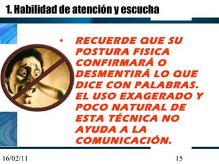 1. Habilidad de atención y escucha RECUERDE QUE SU POSTURA FISICA CONFIRMARÁ O DESMENTIRÁ LO QUE DICE CON PALABRAS. EL USO EXAGERADO Y POCO NATURAL DE ESTA TÉCNICA NO AYUDA A LA COMUNICACIÓN. 