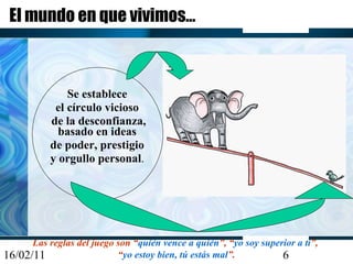 El mundo en que vivimos… Se establece  el círculo vicioso  de la desconfianza, basado en ideas  de poder, prestigio  y orgullo personal .  Las reglas del juego son “ quién vence a quién ”, “ yo soy superior a ti ”,  “ yo estoy bien, tú estás mal ”. 