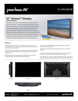 There has never been an outdoor flat panel display like the
Peerless-AV Xtreme ™ display. Eliminating the need for vents,
filters or exhaust fans, the unique fully-sealed design provides
the ultimate protection against weather, water and dust. A
patented Dynamic Thermal TransferTM
system keeps internal
components safely warmed in extreme cold and properly cooled
in extreme heat. The Peerless-AV outdoor flat panel display has
the highest ratings for waterproof and dustproof in its class,
making it the perfect choice for any location, indoor or out.
47" XtremeTM
Display
Optically Bonded
CL-47PLC68-OB
Side View Front View
Top View
Back View
• Patented Dynamic Thermal TransferTM
system keeps internal components
safely warmed in extreme cold and properly cooled in extreme heat without
the need for exhaust ventilation.
• Fully-sealed seamless design prevents water, dust or insects from entering the
display and provides the highest environmental protection in the harshest
environments.
• Ambient light sensor automatically adjusts brightness to best match the
lighting conditions, providing the best picture at all times.
• Ultra-slim bezel makes beautiful outdoor digital signage and virtually
seamless video walls possible.
• Anti-reflective, impact-resisant safety glass protects the screen against
damage.
• Total customization available. Color match the body to any color needed.
Add logos or artwork with custom silkscreening or overlay skins.
• Optic Bonding on an outdoor sunlight readable screen enhances the contrast
ratio in ambient light and reduces the glare to give outstanding viewability
Features
NewBay Media Product Innovation Award
PRODUCT
Innovation
Award 2013
HONORABLE MENTION
ONLINE: 			 E-MAIL: info@peerless-av.com		 CALL: 630.375.5100
peerless-av.com
ciiltech.com
 