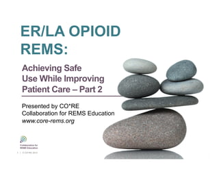 Collaborative for REMS Education
Presented by CO*RE
Collaboration for REMS Education
www.corerems.org
Achieving Safe
Use While Improving
Patient Care – Part 2
Presented by CO*RE
Collaboration for REMS Education
www.core-rems.org
Collaborative for
REMS Education
1 | © CO*RE 2013
ER/LA OPIOID
REMS:
 