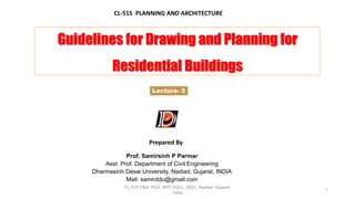 CL-515 P&A, Prof. SPP. DoCL, DDU, Nadiad, Gujarat,
India
1
Guidelines for Drawing and Planning for
Residential Buildings
CL-515 PLANNING AND ARCHITECTURE
Prepared By
Lecture- 3
Prof. Samirsinh P Parmar
Asst. Prof. Department of Civil Engineering
Dharmasinh Desai University, Nadiad, Gujarat, INDIA
Mail: samirddu@gmail.com
 