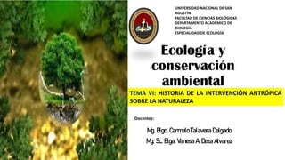 Ecología y
conservación
ambiental
Mg. Blgo. Carmelo Talavera Delgado
Mg. Sc. Blga. Vanesa A. Deza Alvarez
UNIVERSIDAD NACIONAL DE SAN
AGUSTÍN
FACULTAD DE CIENCIAS BIOLÓGICAS
DEPARTAMENTO ACADÉMICO DE
BIOLOGÍA
ESPECIALIDAD DE ECOLOGÍA
Docentes:
TEMA VI: HISTORIA DE LA INTERVENCIÓN ANTRÓPICA
SOBRE LA NATURALEZA
Cataratas Sogay
 