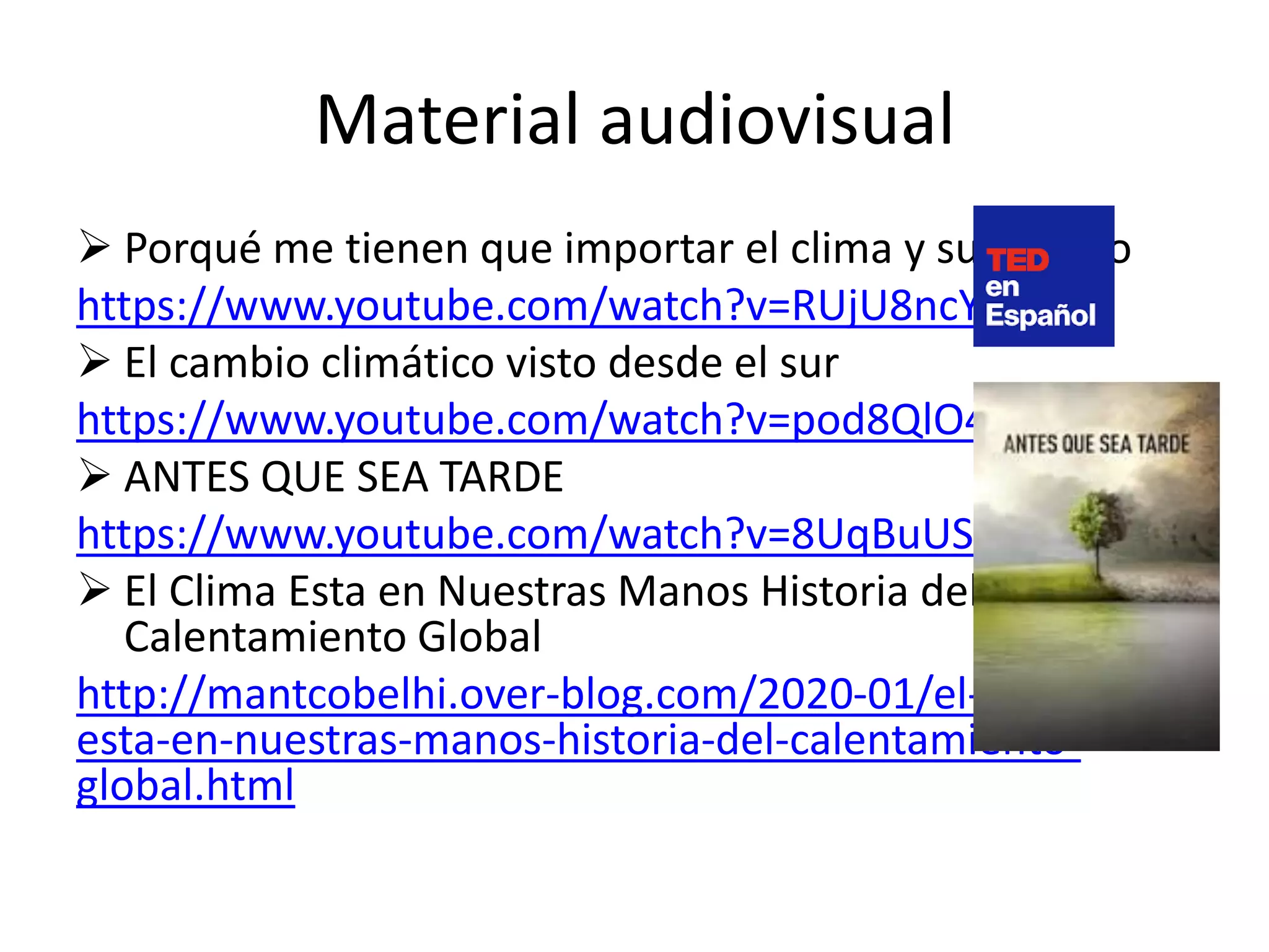 Material audiovisual
 Porqué me tienen que importar el clima y su cambio
https://www.youtube.com/watch?v=RUjU8ncYeZA
 El cambio climático visto desde el sur
https://www.youtube.com/watch?v=pod8QlO4--A
 ANTES QUE SEA TARDE
https://www.youtube.com/watch?v=8UqBuUSn3hY
 El Clima Esta en Nuestras Manos Historia del
Calentamiento Global
http://mantcobelhi.over-blog.com/2020-01/el-clima-
esta-en-nuestras-manos-historia-del-calentamiento-
global.html
 