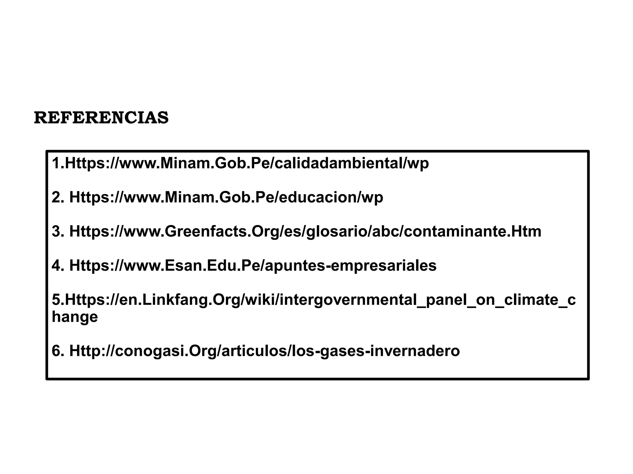 1.Https://www.Minam.Gob.Pe/calidadambiental/wp
2. Https://www.Minam.Gob.Pe/educacion/wp
3. Https://www.Greenfacts.Org/es/glosario/abc/contaminante.Htm
4. Https://www.Esan.Edu.Pe/apuntes-empresariales
5.Https://en.Linkfang.Org/wiki/intergovernmental_panel_on_climate_c
hange
6. Http://conogasi.Org/articulos/los-gases-invernadero
REFERENCIAS
 