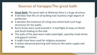 Sources of harappa:The great bath
● Great Bath: The great bath at Mohenjo-Daro is a huge structure.
● It denotes that the art of building had reached a high degree of
perfection.
● It denotes the existence of ruling class which built such huge
structures for the public.
● Burnt bricks were used to build it. It had flight of steps on North
and South leading to the tank.
● The walls of the pool were made watertight, specially-made bricks
and gypsum mortar.
● It might have been used for religious purposes.
● It shows advanced planning with features like water supply and
drainage.
 