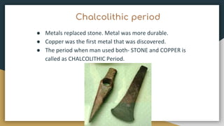 Chalcolithic period
● Metals replaced stone. Metal was more durable.
● Copper was the first metal that was discovered.
● The period when man used both- STONE and COPPER is
called as CHALCOLITHIC Period.
 