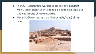 ● In 1922- R.D.Banerjee was led to the site by a Buddhist
monk. Monk expected the site to be a Buddhist Stupa. But
this was the city of Mohenjo-Daro.
● Mohenjo-Daro - means mound (mountain/heap) of the
dead.
 