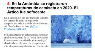 5. En la Antártida se registraron
temperaturas de camiseta en 2020. El
Ártico fue sofocante
En la víspera del día que marcaba la mitad
del verano de 2020 se registró la
temperatura más alta de la historia dentro
del Círculo Polar Ártico: 38°C en
Verkhoyansk (Rusia).
Se ha registrado un calentamiento similar
en el otro extremo de la Tierra: la estación
Esperanza en la Antártida alcanzó 18,3°C
el 6 de febrero de 2020, la temperatura
más alta jamás registrada en el continente.
 