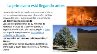 La primavera está llegando antes
La naturaleza está luchando por mantener el ritmo
con las primaveras tempranas y los otoños tardíos
provocados por el aumento de las temperaturas.
Los desiertos están creciendo
Cada año se pierden más de 12 millones de
hectáreas a causa de la desertificación, la
degradación del suelo y la sequía, según la ONU,
una superficie equivalente a toda la tierra
cultivable de Alemania.
Los incendios son cada vez más frecuentes, y
peores
Según ONU las llamas devastaron 120 000 km
entre 2018 y 2020, desde California y Australia,
Grecia
 