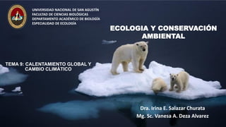 TEMA 9: CALENTAMIENTO GLOBAL Y
CAMBIO CLIMÁTICO
Dra. Irina E. Salazar Churata
Mg. Sc. Vanesa A. Deza Alvarez
UNIVERSIDAD NACIONAL DE SAN AGUSTÍN
FACULTAD DE CIENCIAS BIOLÓGICAS
DEPARTAMENTO ACADÉMICO DE BIOLOGÍA
ESPECIALIDAD DE ECOLOGÍA
ECOLOGIA Y CONSERVACIÓN
AMBIENTAL
 
