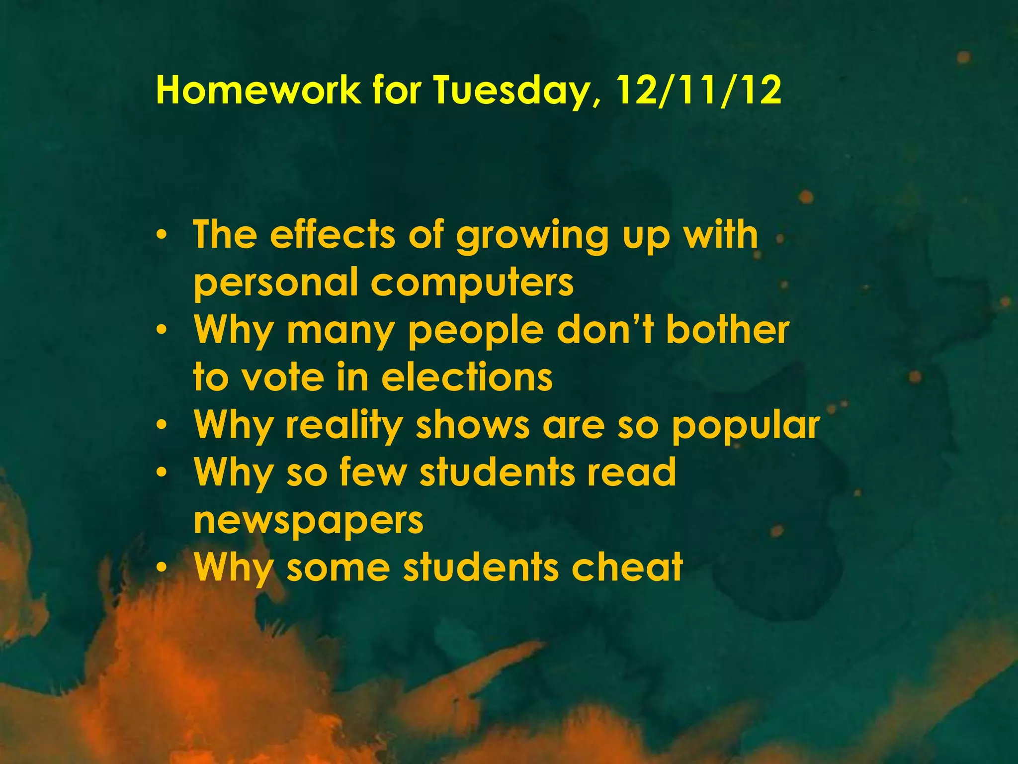 Homework for Tuesday, 12/11/12
• The effects of growing up with
personal computers
• Why many people don’t bother
to vote in elections
• Why reality shows are so popular
• Why so few students read
newspapers
• Why some students cheat