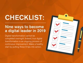 CHECKLIST:
Nine ways to become
a digital leader in 2019
Digital transformation cannot be
completed overnight. Indeed, true digital
transformation is an ongoing process of
continuous improvement. Make a healthy
start by putting these 9 tips into action.
 