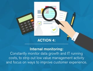 ACTION 4:
Internal monitoring:
Constantly monitor data growth and IT running
costs, to strip out low value management activity
and focus on ways to improve customer experience.
 