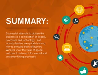 SUMMARY:
Successful attempts to digitise the
business is a combination of people,
processes and technology - and
industry leaders are quickly learning
how to combine them effectively.
Winners know the value of speed
and how to achieve it for internal and
customer-facing processes.
 