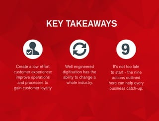 KEY TAKEAWAYS
Create a low effort
customer experience:
improve operations
and processes to
gain customer loyalty
Well engineered
digitisation has the
ability to change a
whole industry.
It’s not too late
to start - the nine
actions outlined
here can help every
business catch-up.
9
 