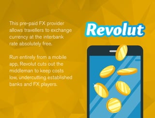 This pre-paid FX provider
allows travellers to exchange
currency at the interbank
rate absolutely free.
Run entirely from a mobile
app, Revolut cuts out the
middleman to keep costs
low, undercutting established
banks and FX players.
 