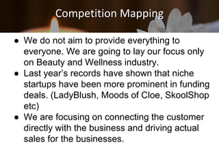 Competition Mapping
● We do not aim to provide everything to
everyone. We are going to lay our focus only
on Beauty and Wellness industry.
● Last year’s records have shown that niche
startups have been more prominent in funding
deals. (LadyBlush, Moods of Cloe, SkoolShop
etc)
● We are focusing on connecting the customer
directly with the business and driving actual
sales for the businesses.
 