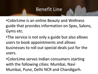 Benefit Line
•ColorLime is an online Beauty and Wellness
guide that provides information on Spas, Salons,
Gyms etc.
•The service is not only a guide but also allows
users to book appointments and allows
businesses to roll out special deals just for the
users.
•ColorLime serves Indian consumers starting
with the following cities: Mumbai, Navi
Mumbai, Pune, Delhi NCR and Chandigarh.
 