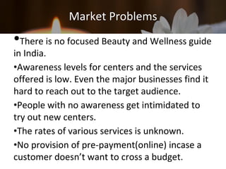 Market Problems
•There is no focused Beauty and Wellness guide
in India.
•Awareness levels for centers and the services
offered is low. Even the major businesses find it
hard to reach out to the target audience.
•People with no awareness get intimidated to
try out new centers.
•The rates of various services is unknown.
•No provision of pre-payment(online) incase a
customer doesn’t want to cross a budget.
 