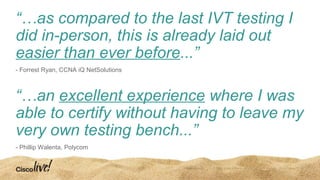“…as compared to the last IVT testing I
did in-person, this is already laid out
easier than ever before...”
- Forrest Ryan, CCNA iQ NetSolutions
“…an excellent experience where I was
able to certify without having to leave my
very own testing bench...”
- Phillip Walenta, Polycom
 