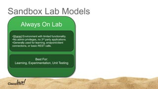 Sandbox Lab Models
•Shared Environment with limited functionality.
•No admin privileges, no 3rd party applications.
•Generally used for learning, endpoint/client
connections, or basic REST calls.
Best For:
Learning, Experimentation, Unit Testing
Always On Lab
 