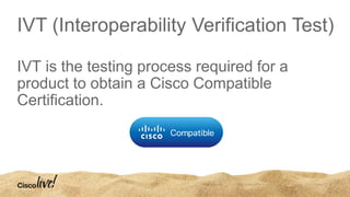 IVT (Interoperability Verification Test)
IVT is the testing process required for a
product to obtain a Cisco Compatible
Certification.
 