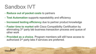 Sandbox IVT
• Reduce out of pocket costs to partners
• Test Automation supports repeatability and efficiency
• Increased testing efficiency due to partner product knowledge
• Faster time to market with Cisco Compatibility Certification by
eliminating 3rd party lab business transaction process and queue of
other work
• Provided as a choice. Program members will still have access to
authorized 3rd party labs if services are preferred.
 