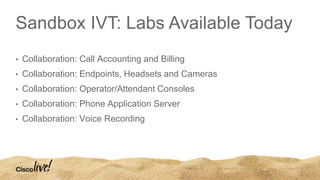 Sandbox IVT: Labs Available Today
• Collaboration: Call Accounting and Billing
• Collaboration: Endpoints, Headsets and Cameras
• Collaboration: Operator/Attendant Consoles
• Collaboration: Phone Application Server
• Collaboration: Voice Recording
 