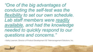 “One of the big advantages of
conducting the self-test was the
flexibility to set our own schedule.
Lab staff members were readily
available, and had the knowledge
needed to quickly respond to our
questions and concerns.”
- Kathy Learnan, Director of Product Development ISI Telemanagement Solutions, Inc.
 