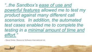 “..the Sandbox’s ease of use and
powerful features allowed me to test my
product against many different call
scenarios. In addition, the automated
test cases enabled me to complete the
testing in a minimal amount of time and
effort.”
- Steve Ginter, Resource Software International Ltd.
 