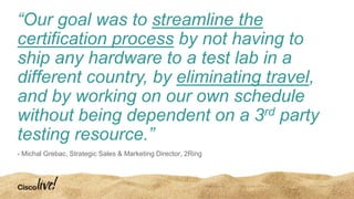 “Our goal was to streamline the
certification process by not having to
ship any hardware to a test lab in a
different country, by eliminating travel,
and by working on our own schedule
without being dependent on a 3rd party
testing resource.”
- Michal Grebac, Strategic Sales & Marketing Director, 2Ring
 