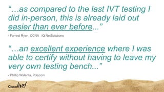 “…as compared to the last IVT testing I
did in-person, this is already laid out
easier than ever before...”
- Forrest Ryan, CCNA iQ NetSolutions
“…an excellent experience where I was
able to certify without having to leave my
very own testing bench...”
- Phillip Walenta, Polycom
 