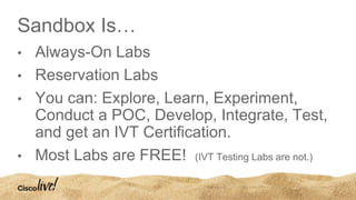 Sandbox Is…
• Always-On Labs
• Reservation Labs
• You can: Explore, Learn, Experiment,
Conduct a POC, Develop, Integrate, Test,
and get an IVT Certification.
• Most Labs are FREE! (IVT Testing Labs are not.)
 