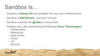 Sandbox Is…
• Sandbox is Always On and available from any web enabled device
• Sandbox is Self Service – just log in and go!
• Sandbox currently has 48 labs to choose from
• Sandbox has Labs representing the following Cisco Technologies:
• Collaboration
• Networking
• Data Center
• Cloud
• IoT
• Security
 