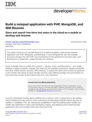 © Copyright IBM Corporation 2015 Trademarks
Build a notepad application with PHP, MongoDB, and IBM
Bluemix
Page 1 of 10
Build a notepad application with PHP, MongoDB, and
IBM Bluemix
Store and search free-form text notes in the cloud on a mobile or
desktop web browser
Vikram Vaswani (vikram@melonfire.com)
Founder and CEO of Melonfire
Melonfire
15 December 2015
This article shows you to use IBM Bluemix® to build and deploy a web-based notepad
application with PHP, MongoDB, and Bootstrap. It uses MongoDB for fast and scalable
document storage, the Slim PHP micro-framework for the application's business logic, and
Bootstrap for a responsive, mobile-friendly user interface.
Users no longer want to confine their content — photos, music, and documents — to a single
desktop or laptop computer. Instead, they want it to be available everywhere, equally accessible
from their mobile devices and their office desktop. To satisfy this need, there's been an explosion
in the number and variety of cloud storage services, each offering storage and sync facilities so
that users have access to their data at any time, from anywhere.
Powerful tools from IBM developerWorks
Get up and running in the cloud with a developerWorks Premium membership. Among
its many perks, you get a 12-month subscription to Bluemix, plus $240 USD in credits for
developing apps with Bluemix services (such as Watson, IoT, and mobile). Check out all the
benefits of a developerWorks Premium membership.
If you're a developer thinking about building such a service, now is a great time to get started.
Cloud infrastructure has become more economical and developer-friendly without any loss of
stability or scalability. Plus, the widespread availability of tools for building native mobile and
mobile web applications means that developing, testing, and deploying new mobile-friendly
applications are much simpler tasks than they used to be.
 