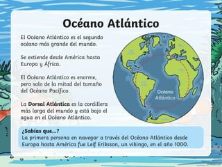 Océano Atlántico
¿Sabías que...?
La primera persona en navegar a través del Océano Atlántico desde
Europa hasta América fue Leif Eriksson, un vikingo, en el año 1000.
Océano
Atlántico
El Océano Atlántico es el segundo
océano más grande del mundo.
Se extiende desde América hasta
Europa y África.
El Océano Atlántico es enorme,
pero solo de la mitad del tamaño
del Océano Pacífico.
La Dorsal Atlántica es la cordillera
más larga del mundo y está bajo el
agua en el Océano Atlántico.
 