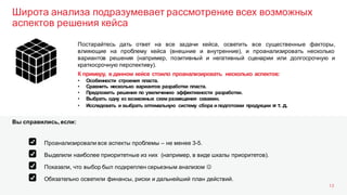 Широта анализа подразумевает рассмотрение всех возможных
аспектов решения кейса
13
Постарайтесь дать ответ на все задачи кейса, осветить все существенные факторы,
влияющие на проблему кейса (внешние и внутренние), и проанализировать несколько
вариантов решения (например, позитивный и негативный сценарии или долгосрочную и
краткосрочную перспективу).
К примеру, в данном кейсе стоило проанализировать несколько аспектов:
• Особенности строения пласта.
• Сравнить несколько вариантов разработки пласта.
• Предложить решения по увеличению эффективности разработки.
• Выбрать одну из возможных схем размещения скважин.
• Исследовать и выбрать оптимальную систему сбора и подготовки продукции и т. д.
Выделили наиболее приоритетные из них (например, в виде шкалы приоритетов).
Показали, что выбор был подкреплен серьезным анализом J
Обязательно осветили финансы, риски и дальнейший план действий.
Проанализировали все аспекты проблемы – не менее 3-5.
Вы справились, если:
 