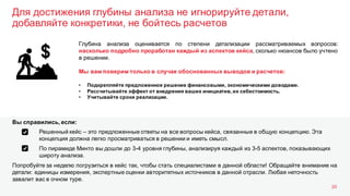 Для достижения глубины анализа не игнорируйте детали,
добавляйте конкретики, не бойтесь расчетов
20
Глубина анализа оценивается по степени детализации рассматриваемых вопросов:
насколько подробно проработан каждый из аспектов кейса, сколько нюансов было учтено
в решении.
Мы вам поверим только в случае обоснованных выводов и расчетов:
• Подкрепляйте предложенное решение финансовыми, экономическими доводами.
• Рассчитывайте эффект от внедрения ваших инициатив, их себестоимость.
• Учитывайте сроки реализации.
Решенный кейс – это предложенные ответы на все вопросы кейса, связанные в общую концепцию. Эта
концепция должна легко просматриваться в решении и иметь смысл.
По пирамиде Минто вы дошли до 3-4 уровня глубины, анализируя каждый из 3-5 аспектов, показывающих
широту анализа.
Попробуйте за неделю погрузиться в кейс так, чтобы стать специалистами в данной области! Обращайте внимание на
детали: единицы измерения, экспертные оценки авторитетных источников в данной отрасли. Любая неточность
завалит вас в очном туре.
Вы справились, если:
 