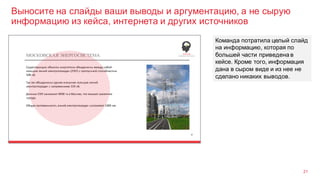 Выносите на слайды ваши выводы и аргументацию, а не сырую
информацию из кейса, интернета и других источников
21
Команда потратила целый слайд
на информацию, которая по
большей части приведена в
кейсе. Кроме того, информация
дана в сыром виде и из нее не
сделано никаких выводов.
 