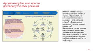 Аргументируйте, а не просто
декларируйте свои решения
23
В тексте на этом слайде
преобладают субъективные
оценки. «Сравнительно
небольшие финансовые
расходы» – это сколько в
рублях? «Существенно
повысить» – это на сколько
процентов?
В идеальном случае каждая
предлагаемая инициатива
должна быть подкреплена
цифрами и фактами. То есть к
каждой инициативе задайте
вопросы «на сколько?» и «за
счет чего?».
 
