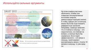 Используйте сильные аргументы
24
На этом слайде участники
объяснили, почему они
отвергают альтернативные
источники энергии,
демонстрируя хороший анализ.
А чтобы сделать его отличным,
можно было бы еще показать
референтные значения.
Например, команда заявляет,
что 2,5 метра в секунду – это
недостаточно, не отвечая на
вопрос, а сколько было бы
нормально. Если порог
эффективности – 2,6 метра в
секунду, такой вариант
рассматривать можно. А если 10
метров в секунду, то уже вряд
ли.
 